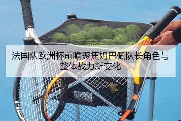 法国队欧洲杯前瞻聚焦姆巴佩队长角色与整体战力新变化