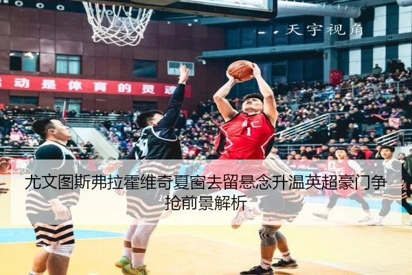 尤文图斯弗拉霍维奇夏窗去留悬念升温英超豪门争抢前景解析