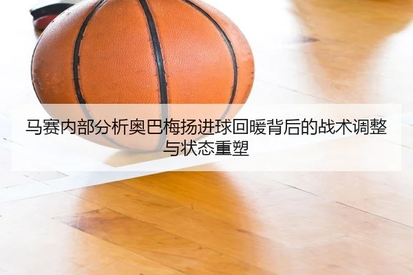 马赛内部分析奥巴梅扬进球回暖背后的战术调整与状态重塑