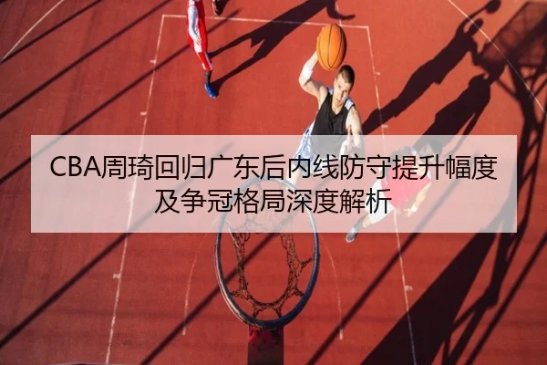 CBA周琦回归广东后内线防守提升幅度及争冠格局深度解析
