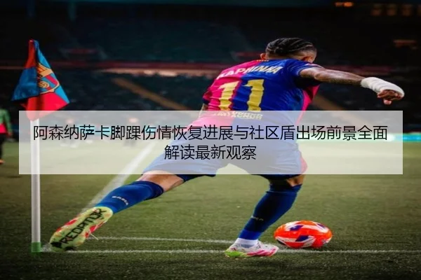 阿森纳萨卡脚踝伤情恢复进展与社区盾出场前景全面解读最新观察