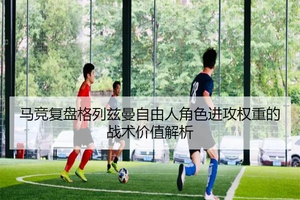 马竞复盘格列兹曼自由人角色进攻权重的战术价值解析