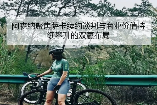 阿森纳聚焦萨卡续约谈判与商业价值持续攀升的双赢布局