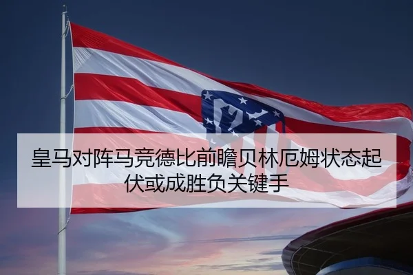 皇马对阵马竞德比前瞻贝林厄姆状态起伏或成胜负关键手