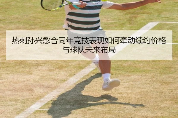 热刺孙兴慜合同年竞技表现如何牵动续约价格与球队未来布局