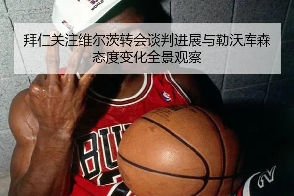 拜仁关注维尔茨转会谈判进展与勒沃库森态度变化全景观察