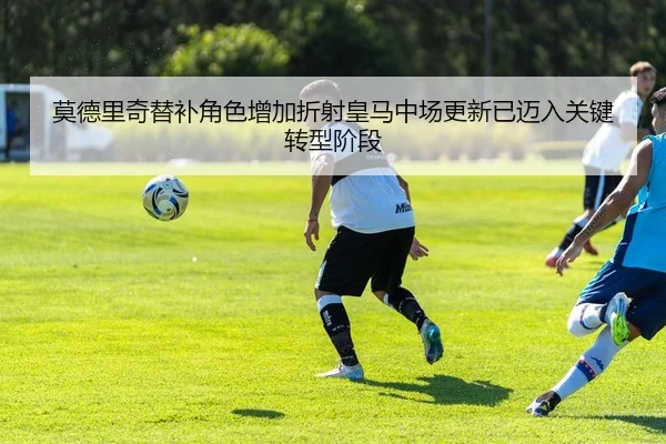 莫德里奇替补角色增加折射皇马中场更新已迈入关键转型阶段