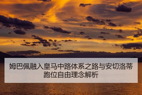 姆巴佩融入皇马中路体系之路与安切洛蒂跑位自由理念解析